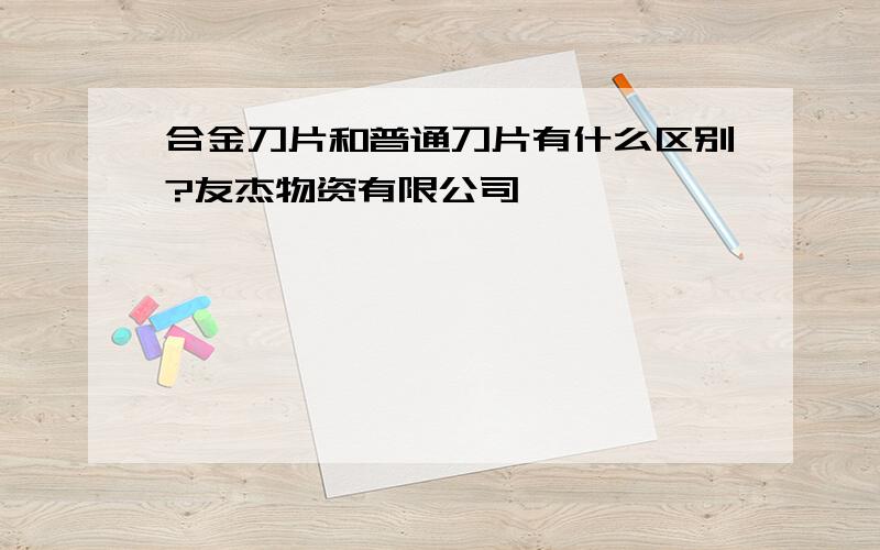 合金刀片和普通刀片有什么区别?友杰物资有限公司