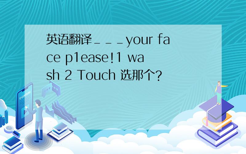 英语翻译＿＿＿your face p1ease!1 wash 2 Touch 选那个？