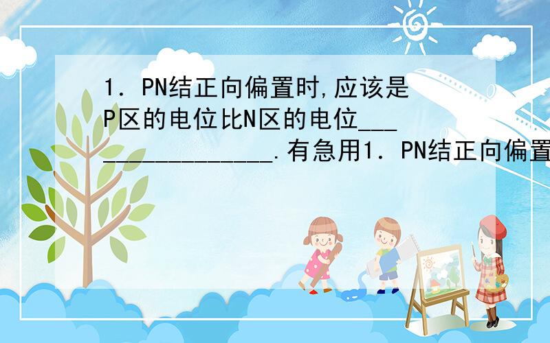 1．PN结正向偏置时,应该是P区的电位比N区的电位________________.有急用1．PN结正向偏置时,应该是P区的电位比N区的电位________________.2．PN结加正偏导通,加反偏截止,称为PN结的________________性能.3.