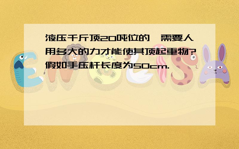 液压千斤顶20吨位的,需要人用多大的力才能使其顶起重物?假如手压杆长度为50cm.