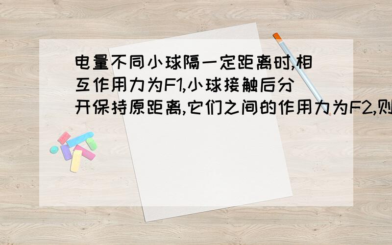 电量不同小球隔一定距离时,相互作用力为F1,小球接触后分开保持原距离,它们之间的作用力为F2,则（）