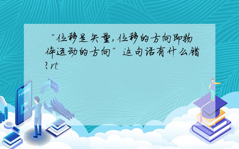 “位移是矢量,位移的方向即物体运动的方向”这句话有什么错?rt