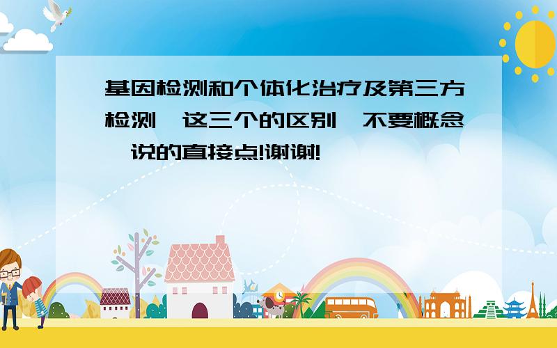 基因检测和个体化治疗及第三方检测,这三个的区别,不要概念,说的直接点!谢谢!