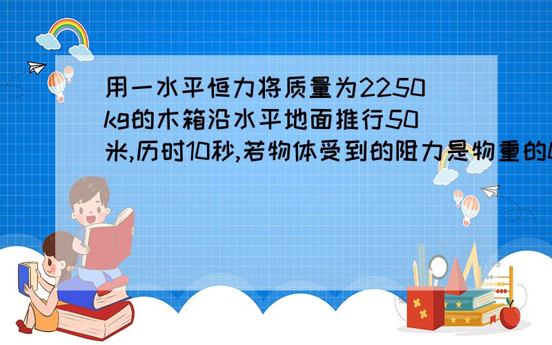 用一水平恒力将质量为2250kg的木箱沿水平地面推行50米,历时10秒,若物体受到的阻力是物重的0.1倍,则外加的推力是多大?（g＝10米每二次方秒）