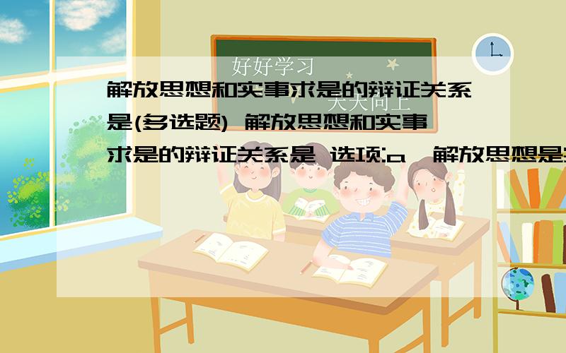 解放思想和实事求是的辩证关系是(多选题) 解放思想和实事求是的辩证关系是 选项:a、解放思想是实事求是的解放思想和实事求是的辩证关系是选项:a、解放思想是实事求是的归宿b、解放思