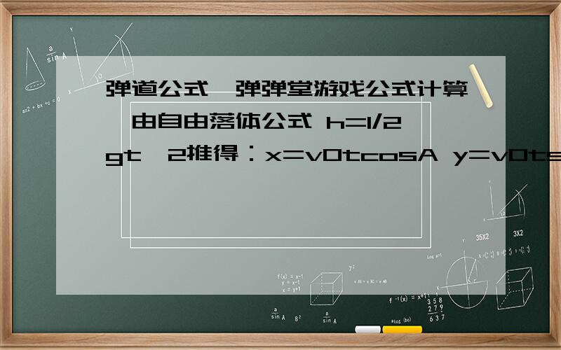 弹道公式,弹弹堂游戏公式计算,由自由落体公式 h=1/2gt^2推得：x=v0tcosA y=v0tsinA-1/2gt^2由以上两式消去t得 y=xtanA-(g(x)^2)/(2(v0cosA)^2) 试中A为发射仰角 v0为发射初速度由于A很大 （一般在70-90度） v0