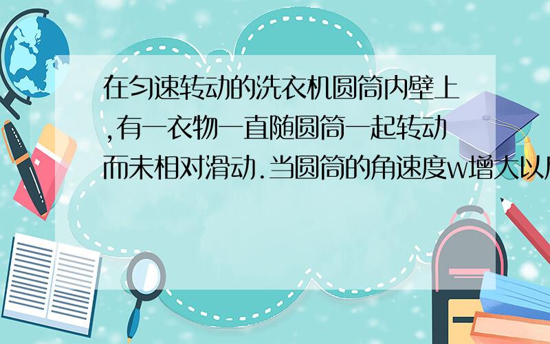 在匀速转动的洗衣机圆筒内壁上,有一衣物一直随圆筒一起转动而未相对滑动.当圆筒的角速度w增大以后下列说法正确的是（ ）A.衣物所受弹力增大,摩擦力也增大了B.衣物所受弹力增大,摩擦力