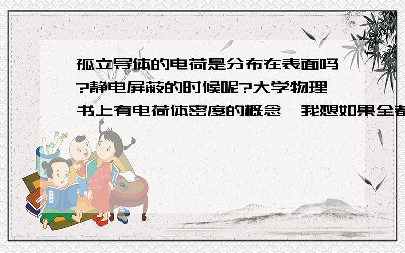 孤立导体的电荷是分布在表面吗?静电屏蔽的时候呢?大学物理书上有电荷体密度的概念,我想如果全都是在表面,那么电荷体密度还有什么意义?望大侠相助!