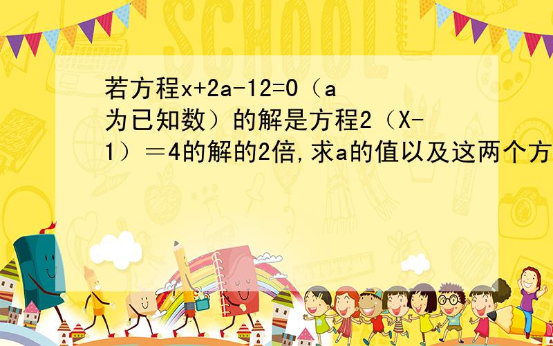 若方程x+2a-12=0（a为已知数）的解是方程2（X-1）＝4的解的2倍,求a的值以及这两个方程的解.