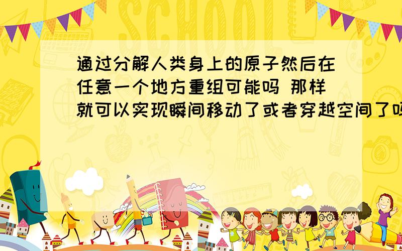 通过分解人类身上的原子然后在任意一个地方重组可能吗 那样就可以实现瞬间移动了或者穿越空间了吗?求教物理高手