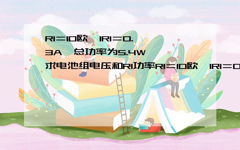 R1＝10欧  IR1＝0.3A  总功率为5.4W  求电池组电压和R1功率R1＝10欧  IR1＝0.3A  总功率为5.4W  求电池组电压和R1功率IR1=0.3A除去 改成IR2=0.3A