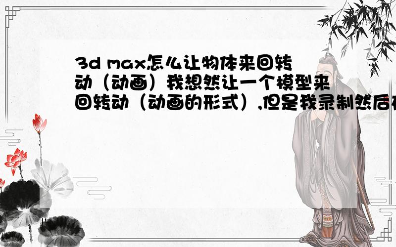 3d max怎么让物体来回转动（动画）我想然让一个模型来回转动（动画的形式）,但是我录制然后在旋转的z轴里输入角度后,物体平行的转动 360°,我想让他转半圈再转回来 就是来回的转动 可以