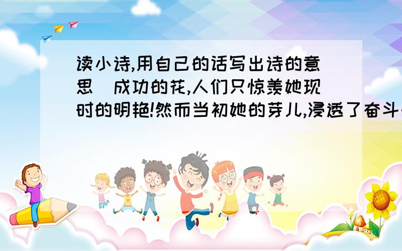 读小诗,用自己的话写出诗的意思．成功的花,人们只惊羡她现时的明艳!然而当初她的芽儿,浸透了奋斗的泪泉,洒遍了牺牲的血雨．这首诗的意思是：（连标点不超过20字）