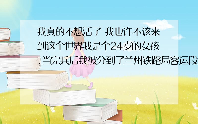 我真的不想活了 我也许不该来到这个世界我是个24岁的女孩,当完兵后我被分到了兰州铁路局客运段,可是我根本就接受不了这个工作,我有时总在想,自己怎么那么傻,要是当初我在部队留下来