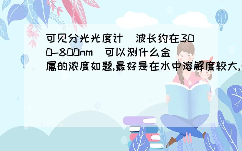 可见分光光度计（波长约在300-800nm）可以测什么金属的浓度如题,最好是在水中溶解度较大,而且价态稳定的