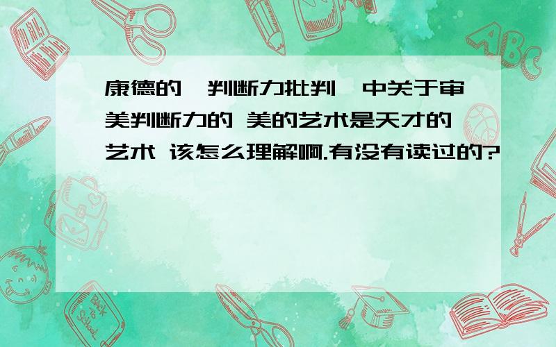 康德的《判断力批判》中关于审美判断力的 美的艺术是天才的艺术 该怎么理解啊.有没有读过的?