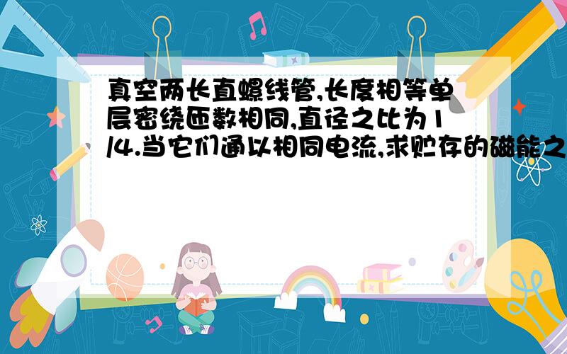 真空两长直螺线管,长度相等单层密绕匝数相同,直径之比为1/4.当它们通以相同电流,求贮存的磁能之比.