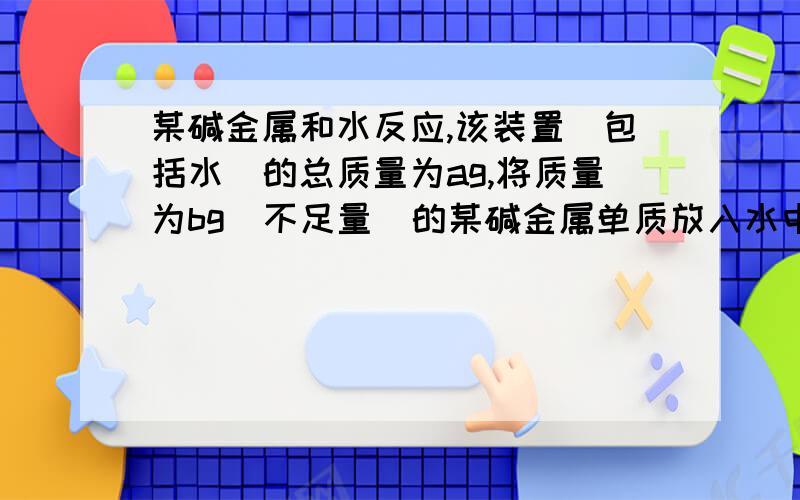 某碱金属和水反应,该装置（包括水）的总质量为ag,将质量为bg（不足量）的某碱金属单质放入水中,塞紧瓶塞完全反应后再称得此装置的总质量为cg,请问该碱金属相对分子质量是怎样表达? 答