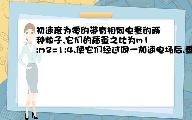 初速度为零的带有相同电量的两种粒子,它们的质量之比为m1:m2=1:4,使它们经过同一加速电场后,垂直进入同