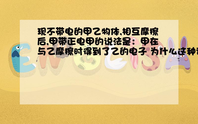 现不带电的甲乙物体,相互摩擦后,甲带正电甲的说法是：甲在与乙摩擦时得到了乙的电子 为什么这种说法不对