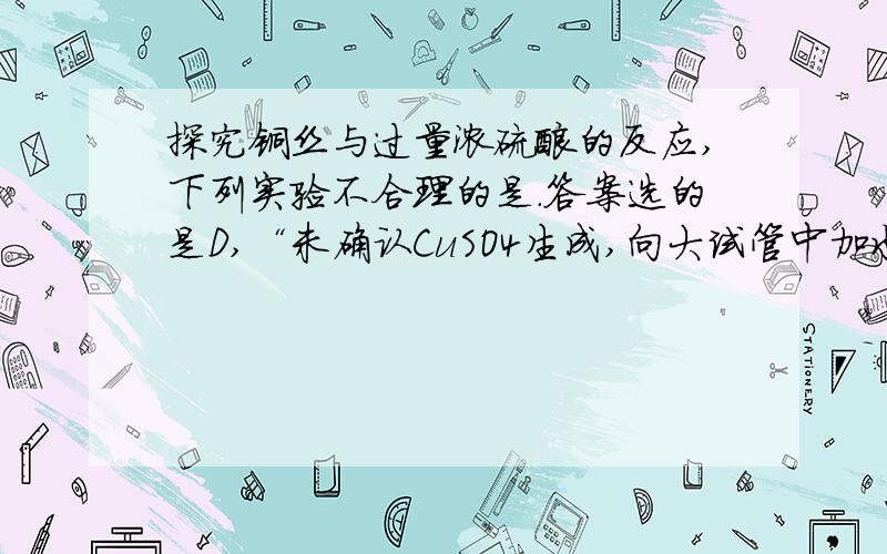 探究铜丝与过量浓硫酸的反应,下列实验不合理的是.答案选的是D,“未确认CuSO4生成,向大试管中加水,观察颜色”为什么错了?