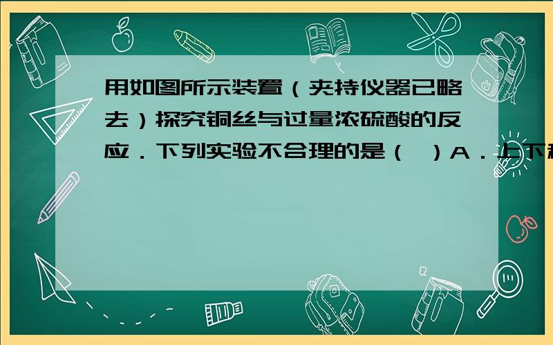 用如图所示装置（夹持仪器已略去）探究铜丝与过量浓硫酸的反应．下列实验不合理的是（ ）A．上下移动①中铜丝可控制SO2的量   B．为确认CuSO4生成,向①中加水,观察颜色   C．②中选用品