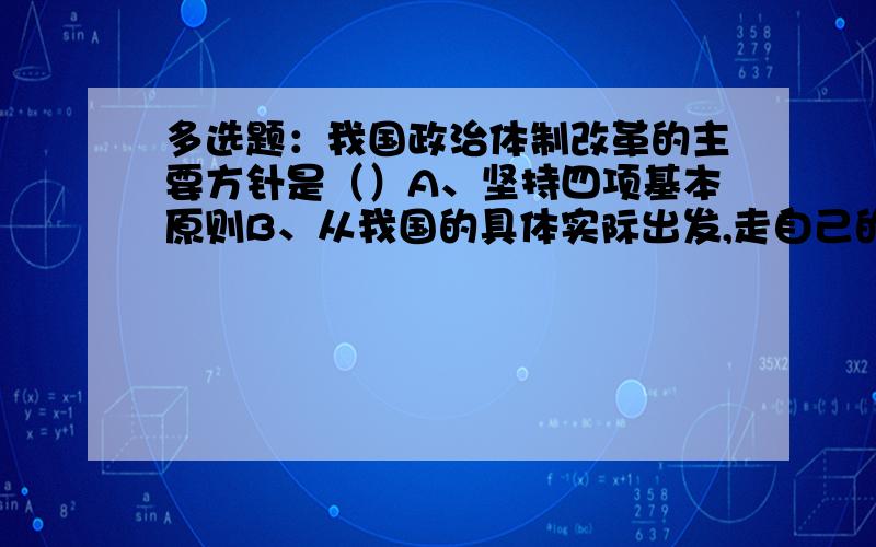 多选题：我国政治体制改革的主要方针是（）A、坚持四项基本原则B、从我国的具体实际出发,走自己的路C、要与人民政治参与积极性不断提高相适应D、确保国家的安定团结