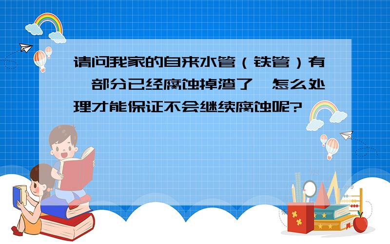 请问我家的自来水管（铁管）有一部分已经腐蚀掉渣了,怎么处理才能保证不会继续腐蚀呢?