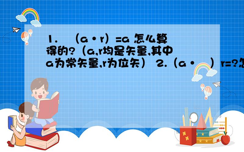 1.▽（a·r）=a 怎么算得的?（a,r均是矢量,其中a为常矢量,r为位矢） 2.（a·▽）r=?怎么计算