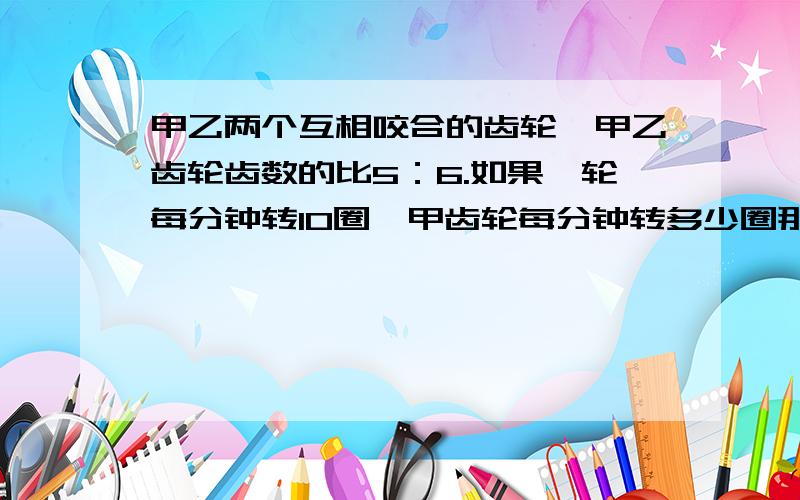 甲乙两个互相咬合的齿轮,甲乙齿轮齿数的比5：6.如果一轮每分钟转10圈,甲齿轮每分钟转多少圈那个字打错了应该是“如果乙轮每分钟转10圈”