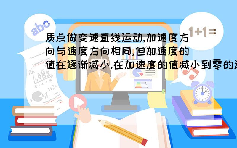 质点做变速直线运动,加速度方向与速度方向相同,但加速度的值在逐渐减小.在加速度的值减小到零的过程中,下列说法正确的是（ A.质点的速度逐渐减小,当加速度减为零时速度达到最小值?B.