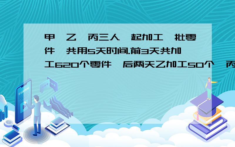 甲,乙,丙三人一起加工一批零件,共用5天时间.前3天共加工620个零件,后两天乙加工50个,丙加工30个零件,甲后两天加工零件是前3天的4分之1,这5天甲、乙、丙一共加工的零件比是6：4：5,这批零件