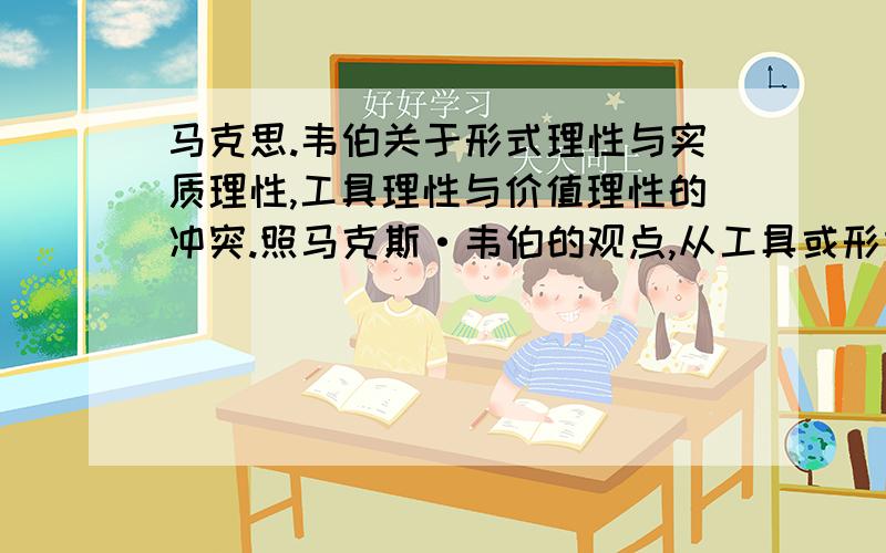 马克思.韦伯关于形式理性与实质理性,工具理性与价值理性的冲突.照马克斯·韦伯的观点,从工具或形式合理性出发,价值或实质合理性即是非理性的,因为这里没有理性方法作为决定价值的可