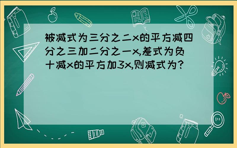 被减式为三分之二x的平方减四分之三加二分之一x,差式为负十减x的平方加3x,则减式为?