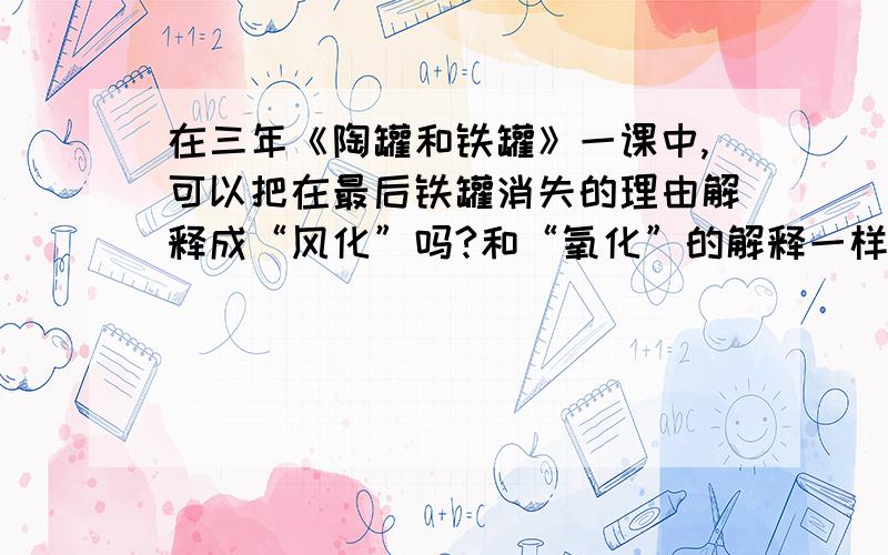 在三年《陶罐和铁罐》一课中,可以把在最后铁罐消失的理由解释成“风化”吗?和“氧化”的解释一样吗?