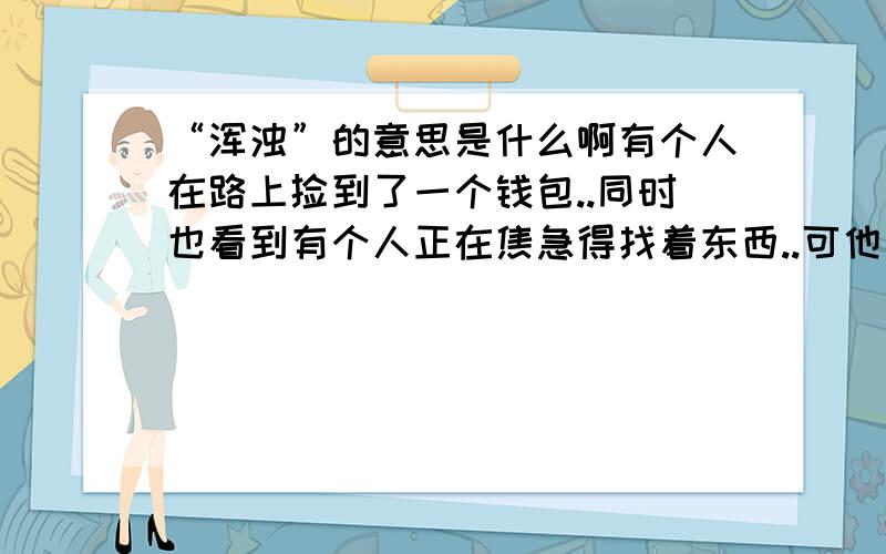 “浑浊”的意思是什么啊有个人在路上捡到了一个钱包..同时也看到有个人正在焦急得找着东西..可他看了却若无其事地把钱包放进口袋了...大模大样的走开了...这个人是一个十分浑浊的人..