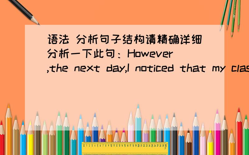 语法 分析句子结构请精确详细分析一下此句：However,the next day,I noticed that my classmates were staring at me as I came into math class and,when I went to sit down,I was shocked to find a piece of paper on my desk that said,'Stupi