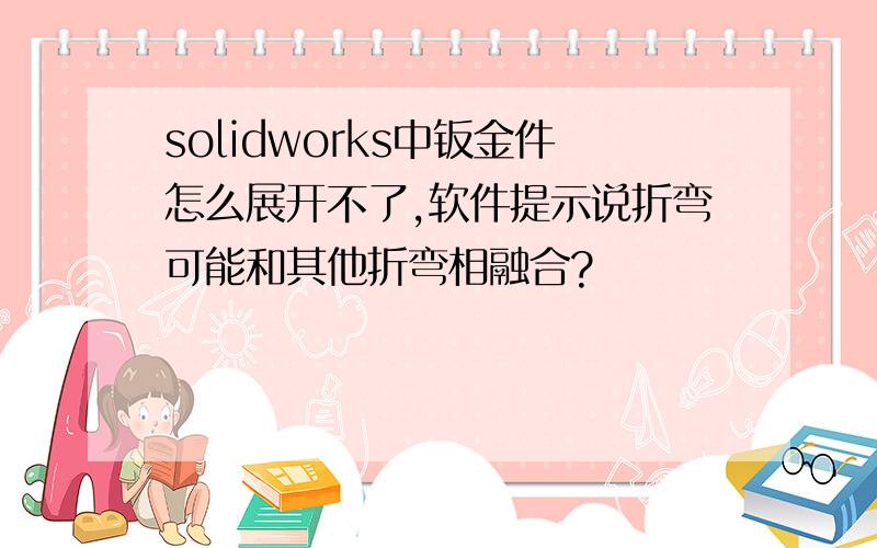 solidworks中钣金件怎么展开不了,软件提示说折弯可能和其他折弯相融合?