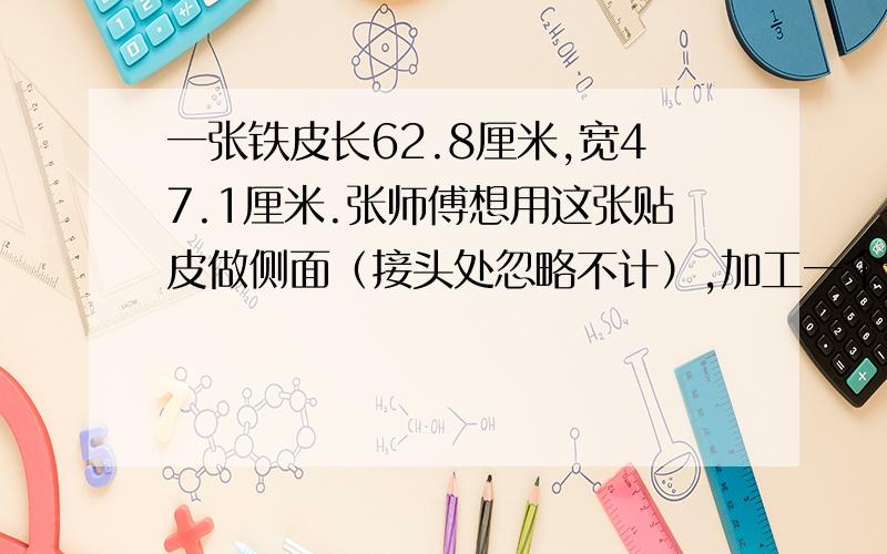 一张铁皮长62.8厘米,宽47.1厘米.张师傅想用这张贴皮做侧面（接头处忽略不计）,加工一个无盖的圆柱形小桶,可以配置多大面积的底面?哪种方法家工程的小桶容积大?