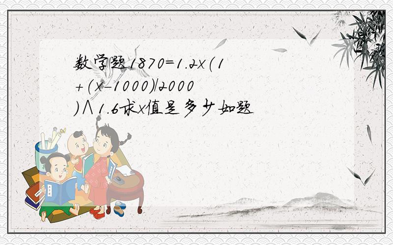 数学题1870=1.2x(1+(x-1000)/2000)∧1.6求x值是多少如题