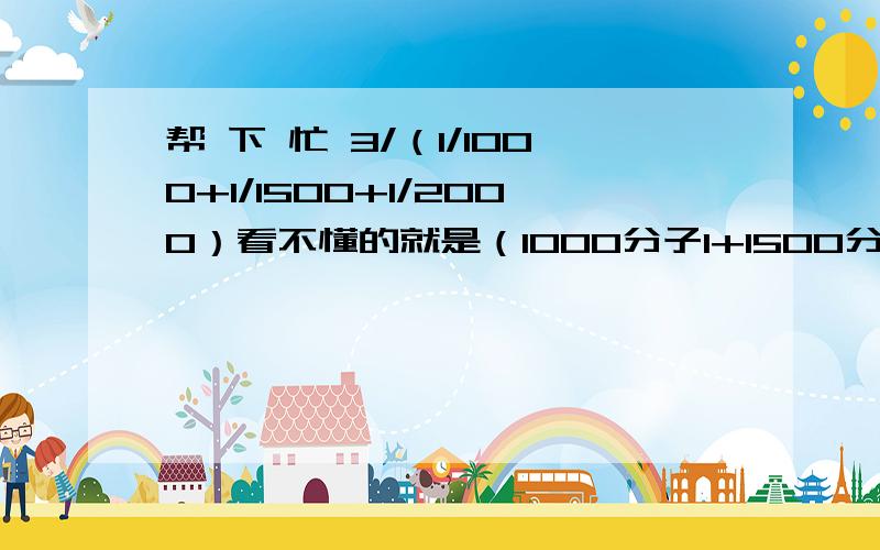 帮 下 忙 3/（1/1000+1/1500+1/2000）看不懂的就是（1000分子1+1500分子1+2000分子1 ）分之3=?