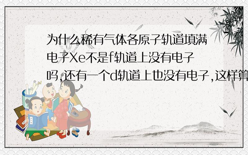 为什么稀有气体各原子轨道填满电子Xe不是f轨道上没有电子吗,还有一个d轨道上也没有电子,这样算填满了?