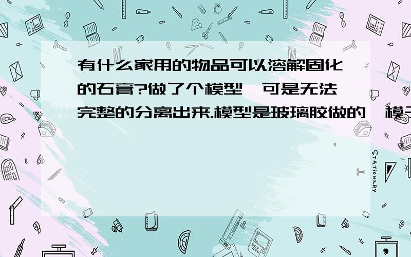 有什么家用的物品可以溶解固化的石膏?做了个模型,可是无法完整的分离出来.模型是玻璃胶做的,模子是石膏做的.