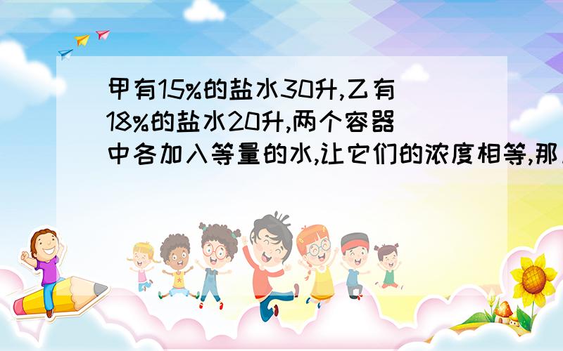 甲有15%的盐水30升,乙有18%的盐水20升,两个容器中各加入等量的水,让它们的浓度相等,那加入的水是多少