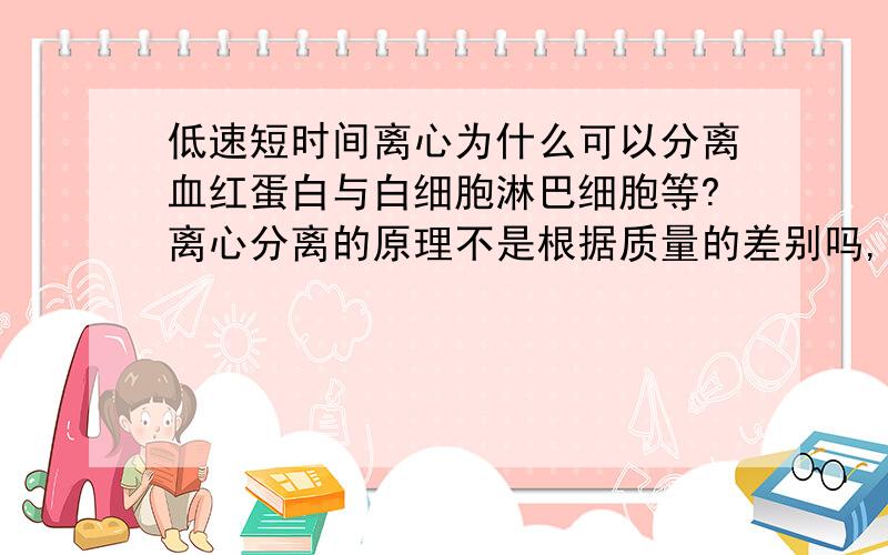 低速短时间离心为什么可以分离血红蛋白与白细胞淋巴细胞等?离心分离的原理不是根据质量的差别吗,淋巴细胞白细胞的体积都比红细胞大,而且里边还含有细胞核和众多细胞器,按理说应该是