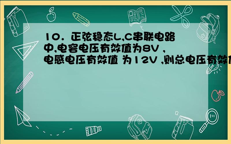 10．正弦稳态L,C串联电路中,电容电压有效值为8V ,电感电压有效值 为12V ,则总电压有效值为