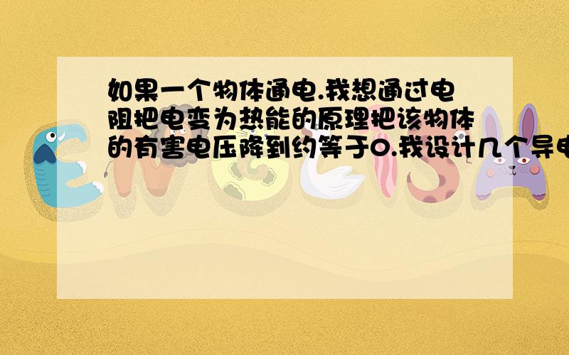 如果一个物体通电.我想通过电阻把电变为热能的原理把该物体的有害电压降到约等于0.我设计几个导电金属链如果一个人身体被（违法）通电.这当然不是任何人理想的状态.我想利用电阻把