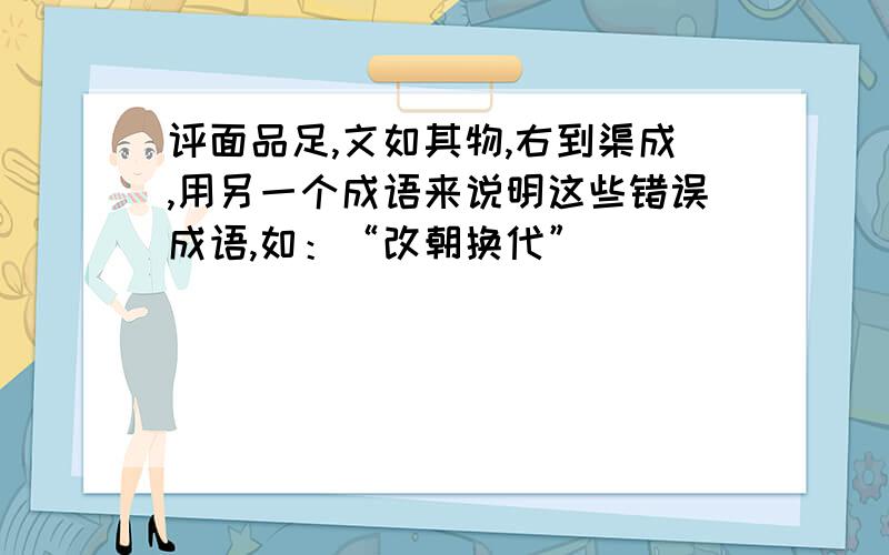 评面品足,文如其物,右到渠成,用另一个成语来说明这些错误成语,如：“改朝换代”