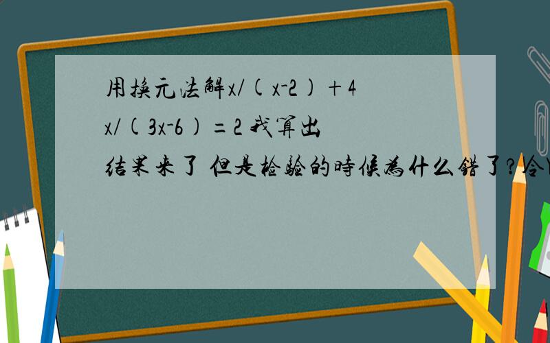 用换元法解x/(x-2)+4x/(3x-6)=2 我算出结果来了 但是检验的时候为什么错了?令Y=x/(3x-6)则3Y=x/(x-2)所以3Y+4Y=2Y=2/7所以x/(3x-6)=2/77x=6x-12x=-12经检验,x=-12是方程的解设x/x-2=Y 则4x/3x-6=4/3YY+4/3Y=2 7/3Y=2 解得Y=6