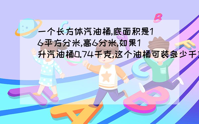 一个长方体汽油桶,底面积是16平方分米,高6分米,如果1升汽油桶0.74千克,这个油桶可装多少千克油